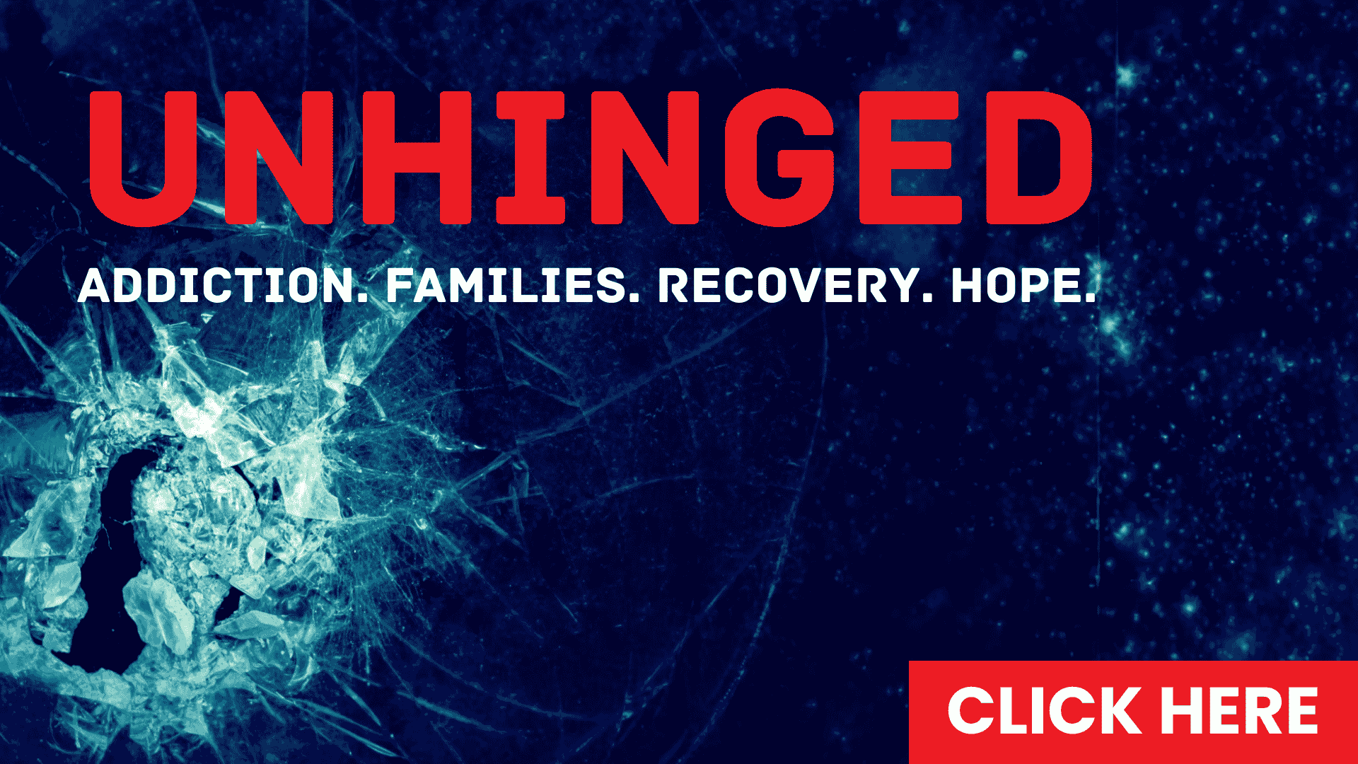 A dark, shattered glass background with bold red text reading UNHINGED. Below, white text says Addiction. Families. Recovery. Hope. In the bottom right corner is a red button with CLICK HERE in white.